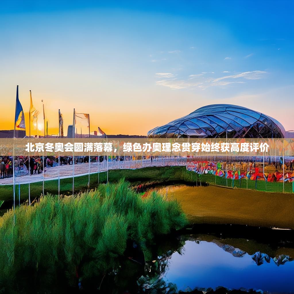 北京冬奥会圆满落幕，绿色办奥理念贯穿始终获高度评价