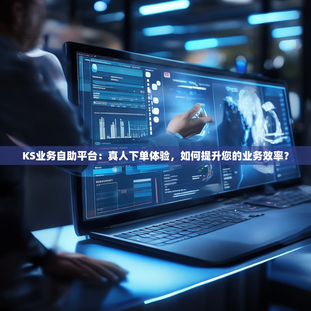 KS业务自助平台：真人下单体验，如何提升您的业务效率？